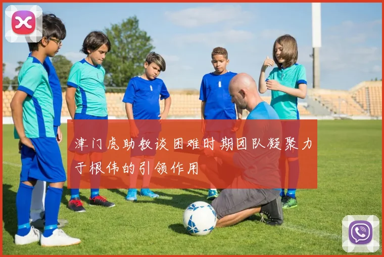 津门虎助教谈困难时期团队凝聚力于根伟的引领作用