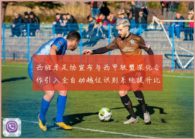 西班牙足协宣布与西甲联盟深化合作引入全自动越位识别系统提升比赛公正性