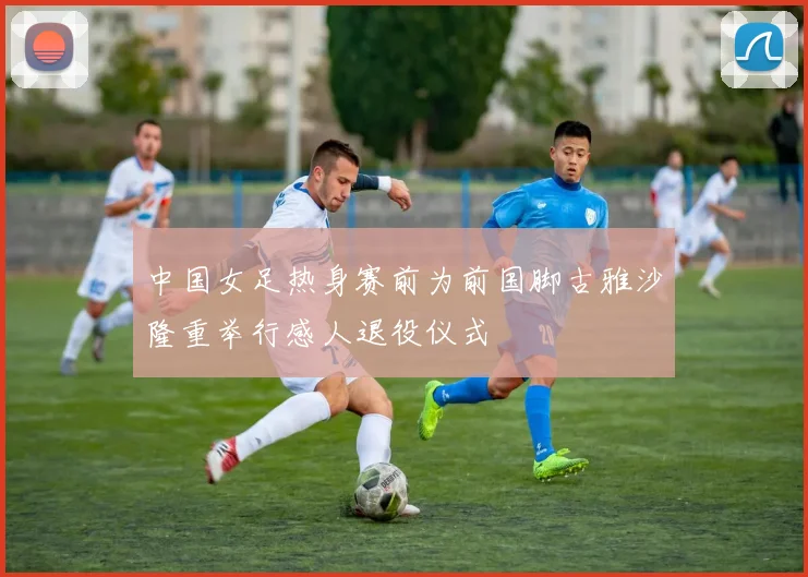 中国女足热身赛前为前国脚古雅沙隆重举行感人退役仪式