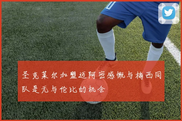 圣克莱尔加盟迈阿密感慨与梅西同队是无与伦比的机会
