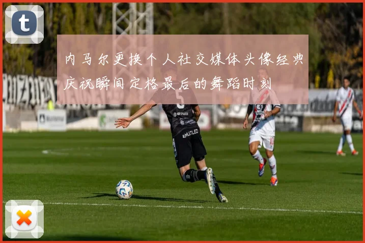 内马尔更换个人社交媒体头像经典庆祝瞬间定格最后的舞蹈时刻