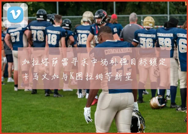 加拉塔萨雷寻求中场补强目标锁定卡马文加与K图拉姆等新星