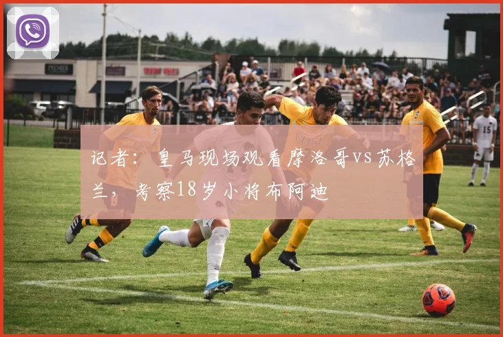记者：皇马现场观看摩洛哥vs苏格兰，考察18岁小将布阿迪
