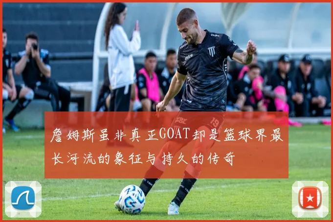 詹姆斯虽非真正GOAT却是篮球界最长河流的象征与持久的传奇