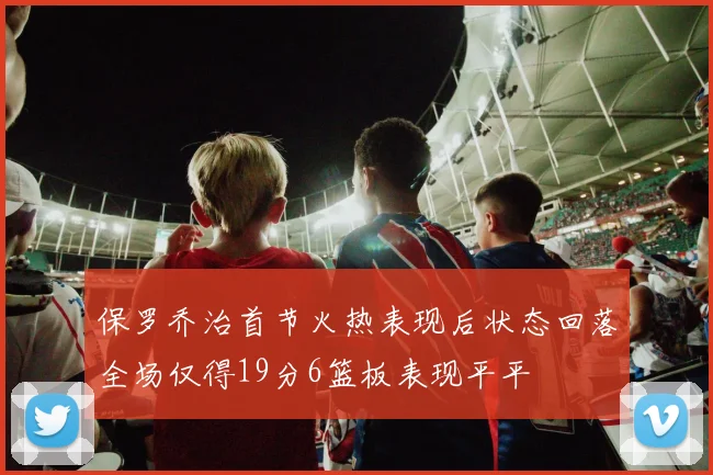 保罗乔治首节火热表现后状态回落全场仅得19分6篮板表现平平