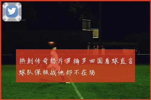 热刺传奇怒斥罗梅罗回国看球直言球队保级战他却不在场