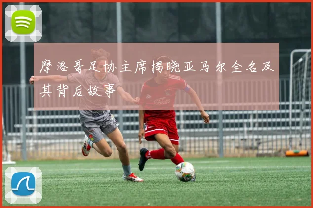 摩洛哥足协主席揭晓亚马尔全名及其背后故事