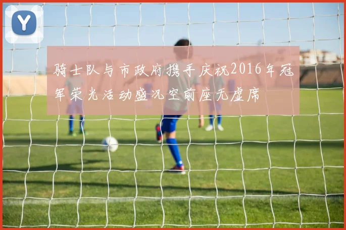 骑士队与市政府携手庆祝2016年冠军荣光活动盛况空前座无虚席