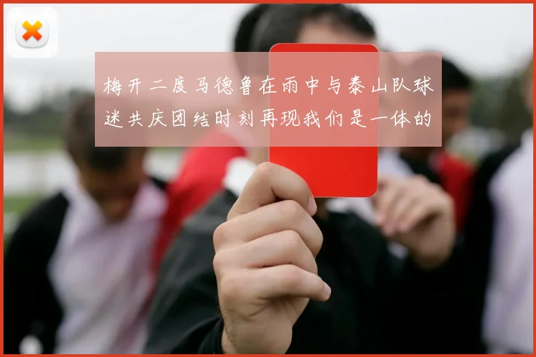 梅开二度马德鲁在雨中与泰山队球迷共庆团结时刻再现我们是一体的精神