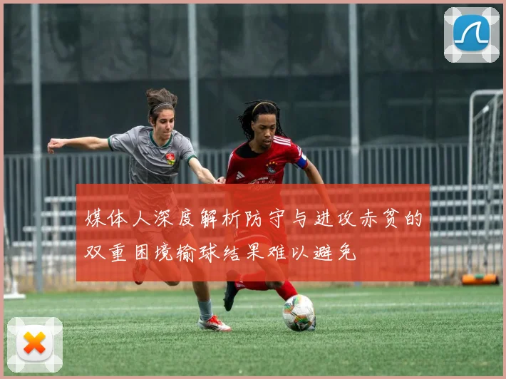 媒体人深度解析防守与进攻赤贫的双重困境输球结果难以避免