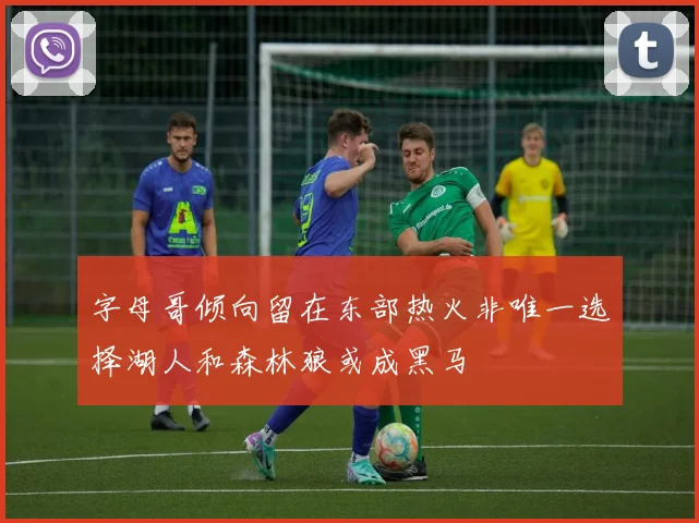 字母哥倾向留在东部热火非唯一选择湖人和森林狼或成黑马