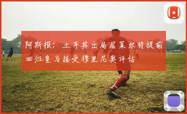 阿斯报：土耳其出局居莱尔将提前回归皇马接受穆里尼奥评估