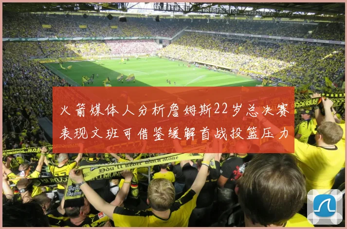 火箭媒体人分析詹姆斯22岁总决赛表现文班可借鉴缓解首战投篮压力