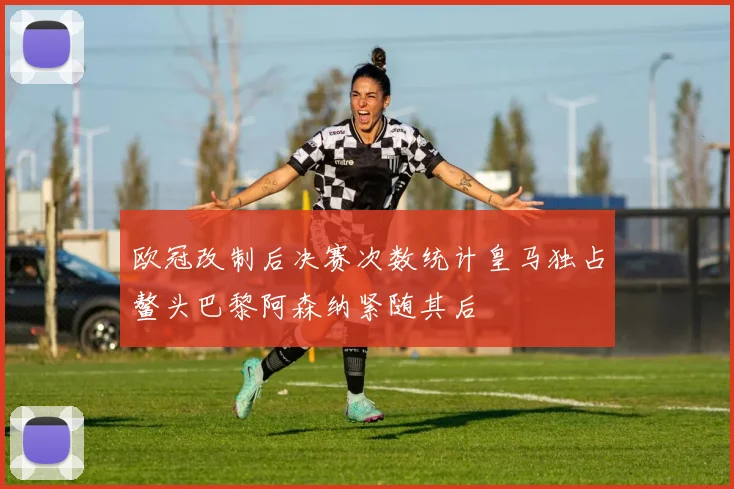 欧冠改制后决赛次数统计皇马独占鳌头巴黎阿森纳紧随其后