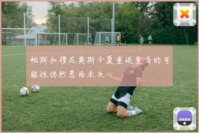 帕斯和穆尼奥斯今夏重返皇马的可能性仍然悬而未决