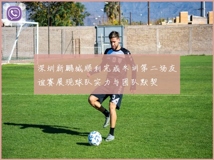 深圳新鹏城顺利完成冬训第二场友谊赛展现球队实力与团队默契